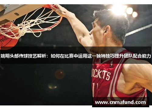 姚明头部传球技艺解析：如何在比赛中运用这一独特技巧提升团队配合能力