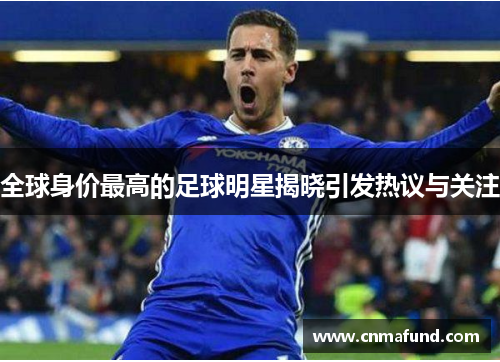 全球身价最高的足球明星揭晓引发热议与关注