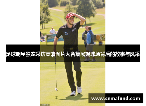 足球明星独家采访高清图片大合集展现球场背后的故事与风采
