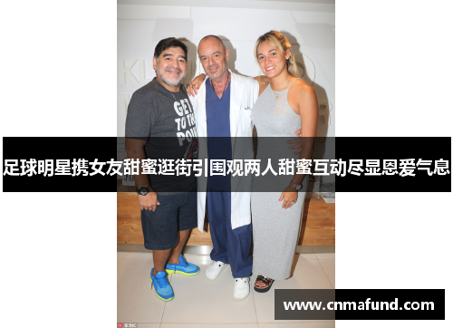 足球明星携女友甜蜜逛街引围观两人甜蜜互动尽显恩爱气息