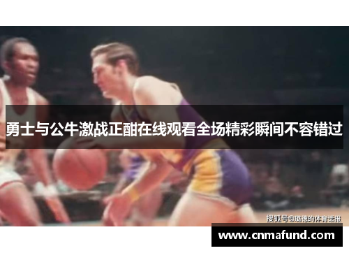 勇士与公牛激战正酣在线观看全场精彩瞬间不容错过