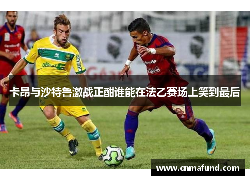 卡昂与沙特鲁激战正酣谁能在法乙赛场上笑到最后