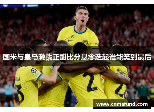 国米与皇马激战正酣比分悬念迭起谁能笑到最后